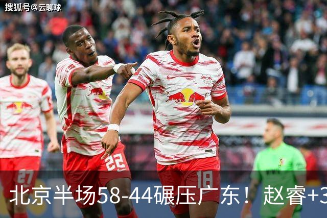 北京半场58-44碾压广东！赵睿+3首发齐爆周琦8中7，丘天惊喜，广东防守太差了！