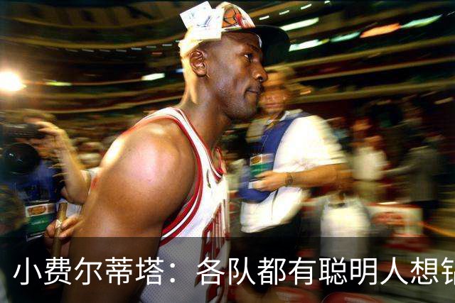 小费尔蒂塔：各队都有聪明人想钻空子 选秀&薪资规则必须简单稳定