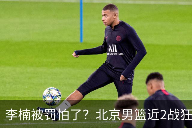 李楠被罚怕了？北京男篮近2战狂胜102分 垃圾时间仍拒绝“放水”