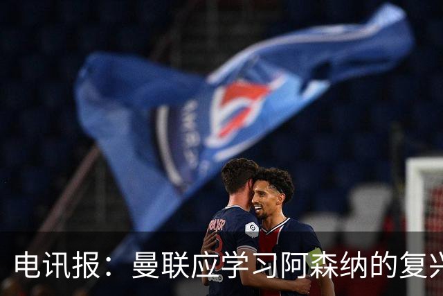 电讯报：曼联应学习阿森纳的复兴经验，清洗高薪球员并赋权主帅