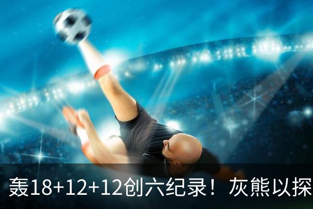 轰18+12+12创六纪录！灰熊以探花建队独具慧眼 美记：开启完美时代