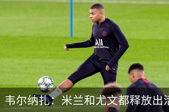 韦尔纳扎：米兰和尤文都释放出活力与未来感