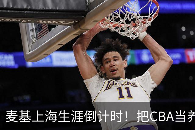 麦基上海生涯倒计时！把CBA当养老院态度成硬伤，合同4个月非保障
