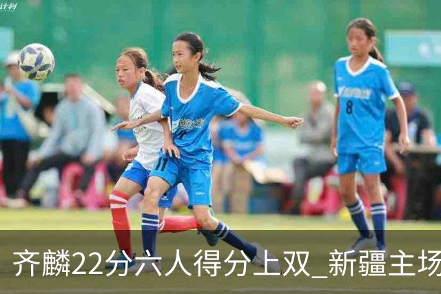 齐麟22分六人得分上双 新疆主场击败天津2连胜