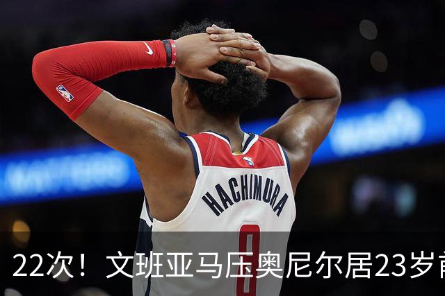 22次！文班亚马压奥尼尔居23岁前25分10板5帽榜首位