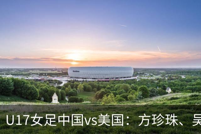 U17女足中国vs美国：方珍珠、吴逸晨出战，刘雨希、徐晓棠首发